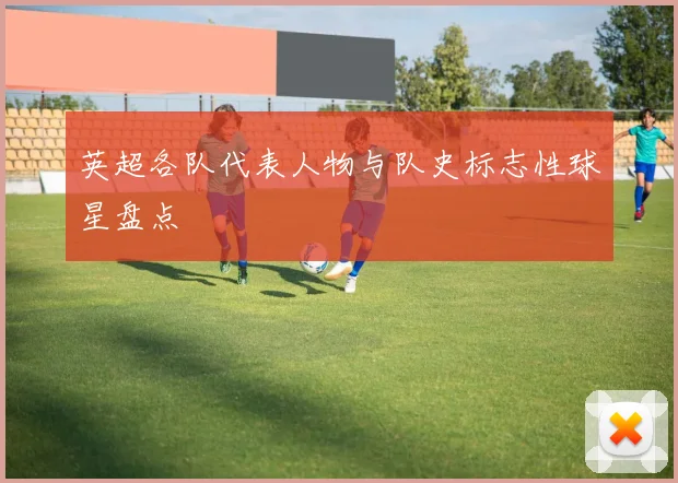 英超各队代表人物与队史标志性球星盘点